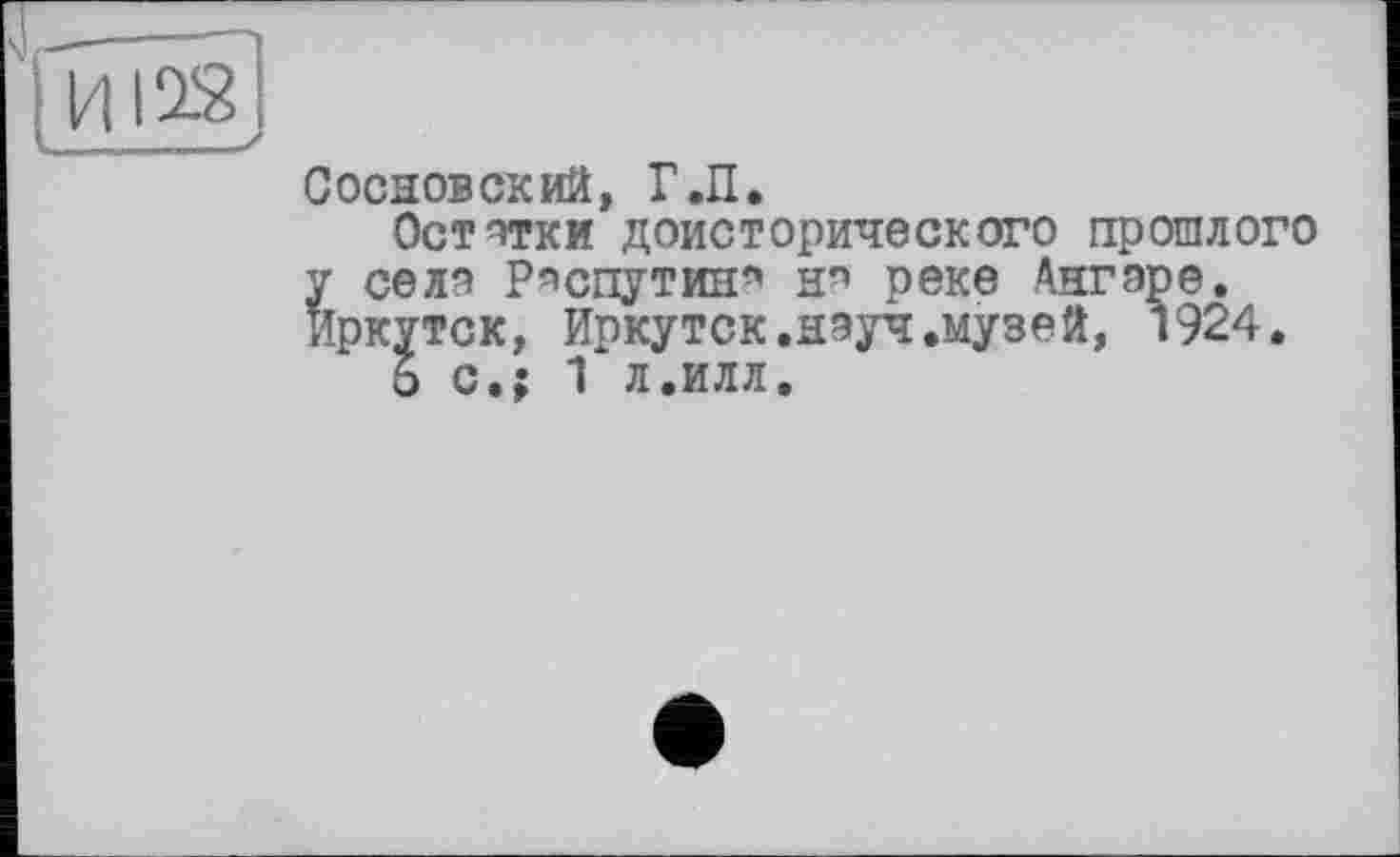 ﻿Сосновский, Г.П.
Остатки доисторического прошлого у селя Распутин* нп реке Ангаре, Иркутск, Иркутск.науч.музей, 1924.
6 с.; 1 л.илл.